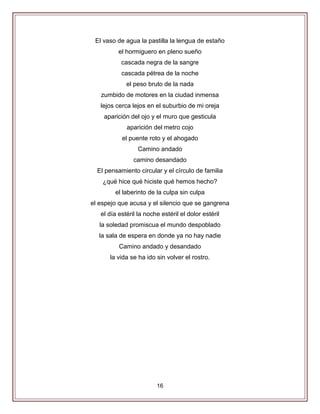 16
El vaso de agua la pastilla la lengua de estaño
el hormiguero en pleno sueño
cascada negra de la sangre
cascada pétrea de la noche
el peso bruto de la nada
zumbido de motores en la ciudad inmensa
lejos cerca lejos en el suburbio de mi oreja
aparición del ojo y el muro que gesticula
aparición del metro cojo
el puente roto y el ahogado
Camino andado
camino desandado
El pensamiento circular y el círculo de familia
¿qué hice qué hiciste qué hemos hecho?
el laberinto de la culpa sin culpa
el espejo que acusa y el silencio que se gangrena
el día estéril la noche estéril el dolor estéril
la soledad promiscua el mundo despoblado
la sala de espera en donde ya no hay nadie
Camino andado y desandado
la vida se ha ido sin volver el rostro.
 