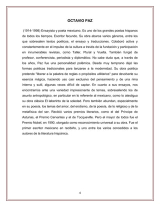 4
OCTAVIO PAZ
(1914-1998) Ensayista y poeta mexicano. Es uno de los grandes poetas hispanos
de todos los tiempos. Escritor fecundo. Su obra abarca varios géneros, entre los
que sobresalen textos poéticos, el ensayo y traducciones. Colaboró activa y
constantemente en el impulso de la cultura a través de la fundación y participación
en innumerables revistas, como Taller, Plural y Vuelta. También fungió de
profesor, conferencista, periodista y diplomático. No cabe duda que, a través de
los años, Paz fue una personalidad polémica. Desde muy temprano dejó las
formas poéticas tradicionales para lanzarse a la modernidad. Su obra poética
pretende "liberar a la palabra de reglas o propósitos utilitarios" para devolverle su
esencia mágica, haciendo uso casi exclusivo del pensamiento y de una rima
interna y sutil, algunas veces difícil de captar. En cuanto a sus ensayos, nos
encontramos ante una variedad impresionante de temas, sobresaliendo los de
asunto antropológico, en particular en lo referente al mexicano, como lo atestigua
su obra clásica El laberinto de la soledad. Pero también abundan, especialmente
en su poesía, los temas del amor, del erotismo, de la poesía, de lo religioso y de la
metafísica del ser. Recibió varios premios literarios, como el del Príncipe de
Asturias, el Premio Cervantes y el de Tocqueville. Pero el mayor de todos fue el
Premio Nobel, en 1990, otorgado como reconocimiento universal a su obra. Fue el
primer escritor mexicano en recibirlo, y uno entre los varios concedidos a los
autores de la literatura hispánica.
 