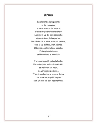 6
El Pájaro
En el silencio transparente
el día reposaba:
la transparencia del espacio
era la transparencia del silencio.
La inmóvil luz del cielo sosegaba
el crecimiento de las yerbas.
Los bichos de la tierra, entre las piedras,
bajo la luz idéntica, eran piedras.
El tiempo en el minuto se saciaba.
En la quietud absorta
se consumaba el mediodía.
Y un pájaro cantó, delgada flecha.
Pecho de plata herido vibró el cielo,
se movieron las hojas,
las yerbas despertaron...
Y sentí que la muerte era una flecha
que no se sabe quién dispara
y en un abrir los ojos nos morimos.
 