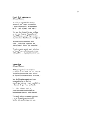 9
Soneto do brio passageiro
(Glauco Mattoso)
Às vezes, o ceguinho me ameaça:
“Bandido! Vai ver só! Peço socorro
e acaba essa mamata!” Mas eu morro
de rir: “Pedir socorro! Tinha graça!”.
Um tapa dou-lhe e obrigo que me faça.
no ato, uma chupeta: “Seu cachorro!
Engole! Sente o gosto!” O grosso jorro
da porra enche-lhe a boca, e a raiva passa.
Na hora de sair com minha mina,
aviso: “Volto tarde. Enquanto isso
você pensa no “irmão” que te domina!”.
Eu saio e o cego admite que é submisso
ao “mano”. Após cheirar minha botina,
delira, aflito, e a língua entra em serviço.
Masoquista
(Glauco Mattoso)
Político só quer nos ver morrendo
na merda, ao deus-dará, sem voz, sem teto.
Divertem-se inventando outro projeto
de imposto que lhes renda um dividendo.
São tão filhos da puta que só vendo,
capazes de criar até decreto
que obrigue o pobre, o cego, o analfabeto
a dar mais do que vinha recebendo.
Se a coisa continua nesse pé,
acabo transformado no engraxate
dum senador qualquer, dum zé mané.
Vou ser levado, a menos que me mate,
à torpe obrigação de amar chulé,
lamber feito cachorro que não late.
 