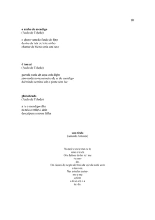 10
o ninho do mendigo
(Paulo de Toledo)
o choro vem do fundo do lixo
dentro da lata de leite ninho
chamar de bicho seria um luxo
é isso aí
(Paulo de Toledo)
garrafa vazia de coca-cola light
pós-moderno travesseiro de ar do mendigo
dormindo seminu sob o poste sem luz
globalizado
(Paulo de Toledo)
a tv o mendigo olha
na tela o reflexo dele
desculpem a nossa falha
sem título
(Arnaldo Antunes)
Na noi te eu te mo eu te
amo e te ch
O te lefone do ho te l me
-te me-
do.
Do escuro do negro do breu da voz da noite vem
a tua voz.
Nas estrelas eu tre-
mo e me
a ti ro
a ti só a ti e a
tu: do.
 