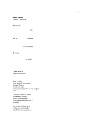11
Vasto mundo
(Marco Lucchesi)
Ah mundo
vasto
que se devasta
e se condensa
de sonho
a sonho
Como quem lê
(Frederico Barbosa)
Virar a chave,
como quem lê uma página:
abrir por dentro,
libertar-se sendo.
Como quem se envolve na personagem,
lento.
Descobrir o além do sonho,
o impensado, o certo,
o mais que imaginado.
O que os olhos buscam cobrir
no sonho.
Ver em você, minha cara,
minha cara interpretada:
metade minha, metade clara.
 