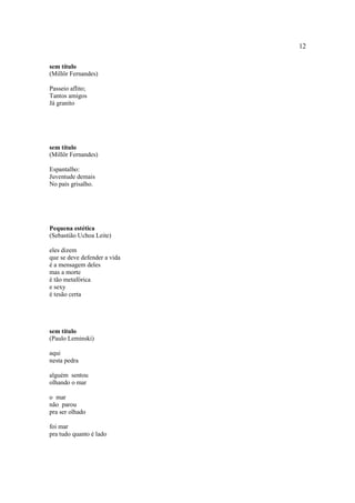 12
sem título
(Millôr Fernandes)
Passeio aflito;
Tantos amigos
Já granito
sem título
(Millôr Fernandes)
Espantalho:
Juventude demais
No país grisalho.
Pequena estética
(Sebastião Uchoa Leite)
eles dizem
que se deve defender a vida
é a mensagem deles
mas a morte
é tão metafórica
e sexy
é tesão certa
sem título
(Paulo Leminski)
aqui
nesta pedra
alguém sentou
olhando o mar
o mar
não parou
pra ser olhado
foi mar
pra tudo quanto é lado
 