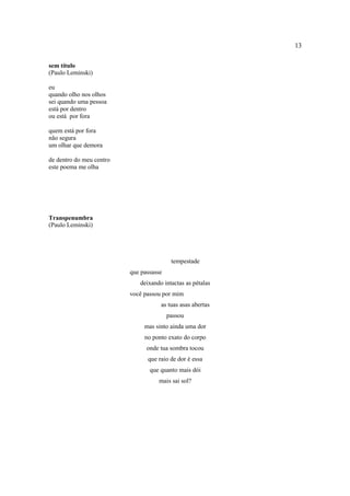13
sem título
(Paulo Leminski)
eu
quando olho nos olhos
sei quando uma pessoa
está por dentro
ou está por fora
quem está por fora
não segura
um olhar que demora
de dentro do meu centro
este poema me olha
Transpenumbra
(Paulo Leminski)
tempestade
que passasse
deixando intactas as pétalas
você passou por mim
as tuas asas abertas
passou
mas sinto ainda uma dor
no ponto exato do corpo
onde tua sombra tocou
que raio de dor é essa
que quanto mais dói
mais sai sol?
 