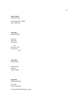 15
motel orgatel
(Affonso Ávila)
amor humor não, oswald
amor marketing
sem título
(Edgard Braga)
pai nosso
nosso pão
osso nosso
pai
pão nosso osso
nosso nosso
pai
Sem título
(Carlos Ávila)
senha secreta
o poema
devora o poeta
Sem título
(Marco Lucchesi)
Seu corpo
Trama e destrama
A forma imponderável que nos rege
 