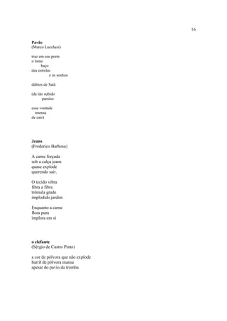 16
Pavão
(Marco Lucchesi)
traz em seu porte
o lume
baço
das estrelas
e os sonhos
dúbios de Satã
(de tão subido
paraíso
essa vontade
imensa
de cair)
Jeans
(Frederico Barbosa)
A carne forçada
sob a calça jeans
quase explode
querendo sair.
O tecido vibra
fibra a fibra
trêmula grade
implodido jardim
Enquanto a carne
flora pura
implora em si
o elefante
(Sérgio de Castro Pinto)
a cor de pólvora que não explode
barril de pólvora mansa
apesar do pavio da tromba
 
