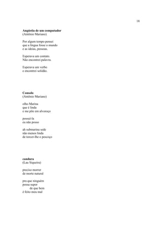 18
Angústia de um computador
(Antônio Mariano)
Por algum tempo pensei
que a língua fosse o mundo
e as ideias, pessoas.
Esperava um contato.
Não encontrei palavra.
Esperava um verbo
e encontrei solidão.
Consolo
(Antônio Mariano)
olho Marina
que é linda
e me põe em alvoroço
possuí-la
eu não posso
ah submarina sede
não menos linda
de torcer-lhe o pescoço
candura
(Lau Siqueira)
preciso morrer
de morte natural
pra que ninguém
possa supor
de que bem
é feito meu mal
 