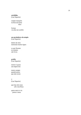 19
estribilho
(Lau Siqueira)
sempre tranquilo
na hora da morte
direi
licença
vou dar um cochilo
aos predadores da utopia
(Lau Siqueira)
dentro de mim
morreram muitos tigres
os que ficaram
no entanto
são livres
grafite
(Lau Siqueira)
morrer é quase
um imprevisto
morro sempre
quando penso
que não existo
?
(Lau Siqueira)
que luas são essas
sob a tua blusa
quem mais te viu
poeta e musa
 