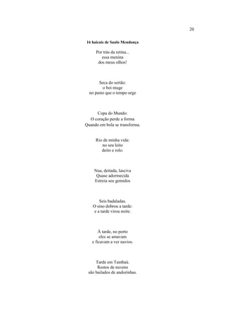 20
16 haicais de Saulo Mendonça
Por trás da retina...
essa menina
dos meus olhos!
Seca do sertão:
o boi muge
no pasto que o tempo urge
Copa do Mundo:
O coração perde a forma
Quando em bola se transforma.
Rio de minha vida:
no seu leito
deito e rolo.
Nua, deitada, lasciva
Quase adormecida
Estreia seu gemidos
Seis badaladas.
O sino dobrou a tarde:
e a tarde virou noite.
À tarde, no porto
eles se amavam
e ficavam a ver navios.
Tarde em Tambaú.
Restos de nuvens
são bailados de andorinhas.
 