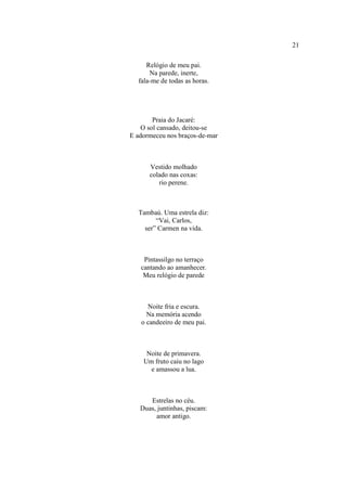 21
Relógio de meu pai.
Na parede, inerte,
fala-me de todas as horas.
Praia do Jacaré:
O sol cansado, deitou-se
E adormeceu nos braços-de-mar
Vestido molhado
colado nas coxas:
rio perene.
Tambaú. Uma estrela diz:
“Vai, Carlos,
ser” Carmen na vida.
Pintassilgo no terraço
cantando ao amanhecer.
Meu relógio de parede
Noite fria e escura.
Na memória acendo
o candeeiro de meu pai.
Noite de primavera.
Um fruto caiu no lago
e amassou a lua.
Estrelas no céu.
Duas, juntinhas, piscam:
amor antigo.
 