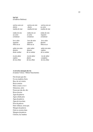22
Sol Syl
(Frederico Barbosa)
sorriso sem cor sorriso em sim sorriso em cor
aberto aberto ao certo
manha de mar manha de mar manha de mar
ondas de sim ondas de cor ondas de sim
ao certo ai certo inquieto
cristalizar cristalizar cristalizar
leve calor leve de mim leve calor
inquieto inquieto deserto
fibra no ar fibra no ar fibra no ar
ardor em mim calor ardor ardor em mim
deserto deserto repleto
deste sonhar de se sonhar de te sonhar
rio de sabor rio de sabor rio de sabor
repleto aberto completo
do teu olhar do teu olhar do teu olhar
A terceira margem do rio
(Caetano Veloso / Milton Nascimento)
Oco de pau que diz:
Eu sou madeira, beira
Boa, da val, tristriz
Risca certeira
Meio a meio o rio ri
Silencioso, sério
Nosso pai não diz, diz:
Risca terceira
Água da palavra
Água calada pura
Água da palavra
Água de rosa dura
Proa da palavra
Duro silêncio, nosso pai.
Margem da palavra
Entre as escuras duas
Margens da palavra
Clareira, luz madura
 