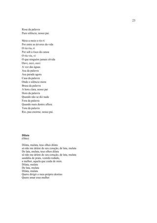 23
Rosa da palavra
Puro silêncio, nosso pai.
Meio a meio o rio ri
Por entre as árvores da vida
O rio riu, ri
Por sob a risca da canoa
O riu viu, vi
O que ninguém jamais olvida
Ouvi, ouvi, ouvi
A voz das águas
Asa da palavra
Asa parada agora
Casa da palavra
Onde o silêncio mora
Brasa da palavra
A hora clara, nosso pai
Hora da palavra
Quando não se diz nada
Fora da palavra
Quando mais dentro aflora
Tora da palavra
Rio, pau enorme, nosso pai.
Dilata
(Otto)
Dilata, mulata, teus olhos dilata
só não me delete do seu coração, de lata, mulata
De lata, mulata, teus olhos dilata
só não me delete do seu coração, de lata, mulata
sandália de prata, vestido rodado,
a melhor, aquela que cuida de mim.
Dilata, mulata
De lata, mulata
Dilata, mulata
Quero dirigir o meu próprio destino
Quero amar essa mulher
 