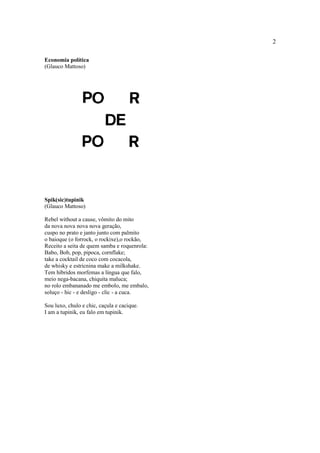 2
Economia política
(Glauco Mattoso)
Spik(sic)tupinik
(Glauco Mattoso)
Rebel without a cause, vômito do mito
da nova nova nova nova geração,
cuspo no prato e janto junto com palmito
o baioque (o forrock, o rockixe),o rockão,
Receito a seita de quem samba e roquenrola:
Babo, Bob, pop, pipoca, cornflake;
take a cocktail de coco com cocacola,
de whisky e estricnina make a milkshake.
Tem híbridos morfemas a língua que falo,
meio nega-bacana, chiquita maluca;
no rolo embananado me embolo, me embalo,
soluço - hic - e desligo - clic - a cuca.
Sou luxo, chulo e chic, caçula e cacique.
I am a tupinik, eu falo em tupinik.
 
