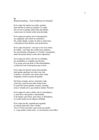 5
Se
(Rudyard Kipling – Trad. Guilherme de Almeida)
Se és capaz de manter tua calma, quando,
todo mundo ao redor já a perdeu e te culpa.
De crer em ti quando estão todos duvidando,
e para esses no entanto achar uma desculpa.
Se és capaz de esperar sem te desesperares,
ou, enganado, não mentir ao mentiroso,
Ou, sendo odiado, sempre ao ódio te esquivares,
e não parecer bom demais, nem pretensioso.
Se és capaz de pensar - sem que a isso só te atires,
de sonhar - sem fazer dos sonhos teus senhores.
Se, encontrando a Desgraça e o Triunfo, conseguires,
tratar da mesma forma a esses dois impostores.
Se és capaz de sofrer a dor de ver mudadas,
em armadilhas as verdades que disseste
E as coisas, por que deste a vida estraçalhadas,
e refazê-las com o bem pouco que te reste.
Se és capaz de arriscar numa única parada,
tudo quanto ganhaste em toda a tua vida.
E perder e, ao perder, sem nunca dizer nada,
resignado, tornar ao ponto de partida.
De forçar coração, nervos, músculos, tudo,
a dar seja o que for que neles ainda existe.
E a persistir assim quando, exausto, contudo,
resta a vontade em ti, que ainda te ordena: Persiste!
Se és capaz de, entre a plebe, não te corromperes,
e, entre Reis, não perder a naturalidade.
E de amigos, quer bons, quer maus, te defenderes,
se a todos podes ser de alguma utilidade.
Se és capaz de dar, segundo por segundo,
ao minuto fatal todo valor e brilho.
Tua é a Terra com tudo o que existe no mundo,
e - o que ainda é muito mais - és um Homem, meu filho!
 