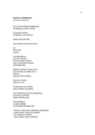 6
POESIA E PORRADA
(Frederico Barbosa)
DE TANTO TOMAR PORRADA
PEDRADA CUSPE TAPÃO
ENGOLIR SAPOS
COBRAS E LAGARTOS
MASCAR RANCOR
SACO ROTO DE PANCADAS
EU
INSULTO
CALEI.
E PETRIFIQUEI
RECUSA MUDA
FEITO COISA SÓ RES-
SACA SÓ SONO SÓ RES-
SENTIMENTO.
MINHA POESIA NADA RALA
QUE DE IRA SE IRRIGAVA
SECOU
ESQUECIDA E RARA.
SÓ LIA E NADA
IMPACTAVA.
TÉDIO RECATO TÉDIO
NOS VERSOS ALHEIOS.
E EU REPETIA FALAS SAGRADAS
ESTANTE ESTÉRIL
MOTE METRALHA
NO ESFORÇO
DE RELEMBRR
O INVERSO DO BOCEJO:
“ESTOU FARTO DO LIRISMO COMEDIDO”
“FERA PARA A BELEZA DISSO”
“TE ESCREVO FEZES”
“MAS AINDA NÃO É POESIA”
 