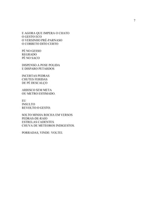 7
E AGORA QUE IMPERA O CHATO
O GESTO ECO
O VERSINHO PRÉ-PARNASO
O CORRETO DITO CERTO
PÉ NO GESSO
REGRADO
PÉ NO SACO
DISPENSO A POSE POLIDA
E DISPARO PETARDOS
INCERTAS PEDRAS
CHUTES FERIDAS
DE PÉ DESCALÇO
ARRISCO SEM META
OU METRO ESTIMADO.
EU
INSULTO
REVOLTO O GESTO.
SOLTO MINHA ROCHA EM VERSOS
PEDRAS-DE-RAIO
ESTRELAS CADENTES
CHUVA DE METEOROS INDIGESTOS.
PORRADAS, VINDE: VOLTEI.
 