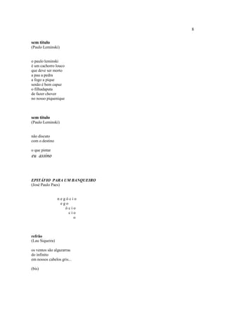 8
sem título
(Paulo Leminski)
o paulo leminski
é um cachorro louco
que deve ser morto
a pau a pedra
a fogo a pique
senão é bem capaz
o filhadaputa
de fazer chover
no nosso piquenique
sem título
(Paulo Leminski)
não discuto
com o destino
o que pintar
eu assino
EPITÁFIO PARA UM BANQUEIRO
(José Paulo Paes)
n e g ó c i o
e g o
ó c i o
c i o
o
refrão
(Lau Siqueira)
os ventos são algazarras
do infinito
em nossos cabelos gris...
(bis)
 