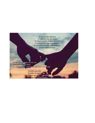 Si las paredes hablaran
Y pudieran leer mi mente
Tu figura estaría siempre presente,
Los recuerdos seguirían latentes.
Si no te hubieras ido y desaparecido
Yo no estaría perdido.
Si tus rulos jugaran con mi voz
Enredarían las palabras
Te dedicaría una canción de una tonta enamorada.
Extraño esos días
Extraño el sentimiento
Espero que vuelvas pronto
Solo te veo en mis sueños.
 