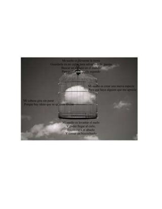 Mi sueño es llevarme la tierra
Guardarla en mi cajón para salvarla de la guerra
Buscar un refugio en el mundo
Para poder vivir cada segundo
Mi sueño es crear una nueva especie
Para que haya alguien que me aprecie
Mi cabeza gira sin parar
Porque hay ideas que se quieren liberar
Mi sueño es levantar el suelo
Y poder llegar al cielo,
Encontrar a m abuelo
Y comer un bizcochuelo
 