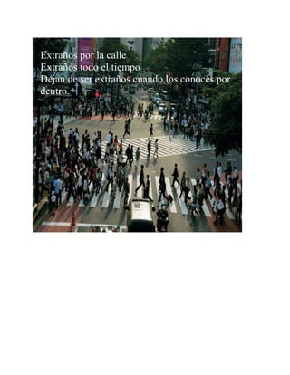 Extraños por la calle
Extraños todo el tiempo
Dejan de ser extraños cuando los conoces por
dentro.
 