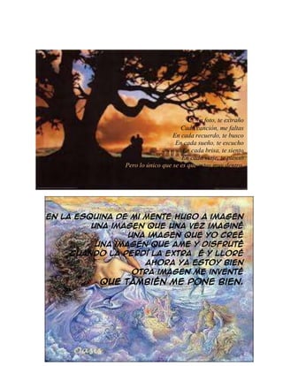 Cada foto, te extraño
Cada canción, me faltas
En cada recuerdo, te busco
En cada sueño, te escucho
En cada brisa, te siento
En cada viaje, te pienso
Pero lo único que se es que estas muy dentro.
En la esquina de mi mente hubo a imagen
Una imagen que una vez imaginé
Una imagen que yo creé
Una imagen que ame y disfruté
Cuando la perdí la extrañé y lloré
Ahora ya estoy bien
Otra imagen me inventé
Que también me pone bien.
 