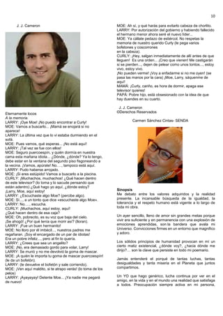 10
J. J. Cameron
Eternamente locos
A la memoria.
LARRY: ¡Oye Moe! ¡No puedo encontrar a Curly!
MOE: Vamos a buscarlo... ¡Mamá se enojará si no
aparece!
LARRY: La última vez que lo vi estaba durmiendo en el
sofá.
MOE: Pues vamos, qué esperas... ¡No está aquí!
LARRY: ¡Tal vez se fue con ellos!
MOE: Seguro puercoespín, y quién dormía en nuestra
cama esta mañana idiota... ¿Dónde, ¿dónde? Ya lo tengo,
debe estar en la ventana del segundo piso fisgoneando a
la vecina. ¡Vamos, apúrate! No.…, tampoco está aquí.
LARRY: Pudo haberse arrojado.
MOE: ¡Si eres estúpido! Vamos a buscarlo a la piscina.
CURLY: ¡Muchachos, muchachos! ¿Qué hacen dentro
de este televisor? (lo toma y lo sacude pensando que
están adentro) ¿Qué hago yo aquí, ¿dónde estoy?
¡Larry, Moe, aquí estoy!
LARRY: ¿Escuchaste algo Moe? (percibe algo).
MOE: Sí..., a un tonto que dice «escuchaste algo Moe».
LARRY: No.…, escucha.
CURLY: ¡Muchachos, aquí estoy, aquí!
¿Qué hacen dentro de esa caja?
MOE: Oh, pobrecito, es su voz que baja del cielo.
¡Se ahogó! ¿Por qué tenía que morir así? (lloran).
LARRY: ¡Fue un buen hermanito!
MOE: No lloro por él imbécil..., nuestros padres me
regañaran. ¡Soy el encargado de un par de idiotas!
Era un pobre infeliz..., pero al fin lo quería.
LARRY: ¿Crees que sea un angelito?
MOE: ¡No, era demasiado gordo para volar, Larry!
LARRY: Se murió y no me devolvió la goma de mascar.
MOE: ¡A quién le importa tu goma de mascar puercoespín!
(le da un bofetón).
LARRY: (le devuelve el bofetón y sale corriendo).
MOE: ¡Ven aquí maldito, si te atrapo verás! (lo toma de los
pelos)
LARRY: ¡Ayayayay! Detente Moe... ¡Ya nadie me pegará
de nuevo!
MOE: Ah sí, y qué harás para evitarlo cabeza de chorlito.
LARRY: Por autorización del gobierno y habiendo fallecido
el hermano menor ahora seré el nuevo líder...
MOE: Ya cállate pedazo de estiércol. No respetas la
memoria de nuestro querido Curly (le pega varios
bofetones y coscorrones
en la cabeza).
CURLY: ¡Hey, salgan inmediatamente de allí antes de que
lleguen! Es una orden... ¡Creo que vienen! Me castigarán
si se pierden..., dejen de pelear como unos tontos..., estoy
vivo, estoy vivo.
¡No pueden verme! ¡Voy a enfadarme si no me oyen! (se
pasa las manos por la cara) ¡Moe, Larry, sáquenme de
aquí!
MAMÁ: ¡Curly, cariño, es hora de dormir, apaga ese
televisor quieres!
PAPÁ: Pobre hijo, está obsesionado con la idea de que
hay duendes en su cuarto.
J. J. Cameron
©Derechos Reservados
Carmen Sánchez Cintas- SENDA
Sinopsis
Me debato entre los valores adquiridos y la realidad
presente. La incansable búsqueda de la igualdad, la
tolerancia y el respeto humano está vigente a lo largo de
toda mi obra.
Un ayer sencillo, lleno de amor sin grandes metas porque
vivir era suficiente y en permanencia con una explosión de
emociones aprendidas, son la bandera que avala mi
Universo. Convicciones firmes en un entorno que magnifico
y adoro.
Los sólidos principios de humanidad provocan en mí un
cierto matiz existencial, ¿dónde voy?, ¿hacia dónde me
dirijo?… son la clave que persiste en todo mi poemario.
Jamás entenderé el porqué de tantas luchas, tantas
desigualdades y tanta miseria en el Planeta que juntos
compartimos.
Un YO que hago genérico, lucha continua por ver en el
amigo, en la vida y en el mundo una realidad que satisfaga
a todos. Preocupación siempre activa en mi persona,
 