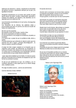 11
defensora de derechos y valores, respetando la diversidad
del género humano y apostando siempre por la paz y la
Igualdad Universal.
Ahogando expresiones en el mundo real cuando el igual
ejerce abuso de poder, humilla y desacredita, aprendes a
masticar las palabras, las digieres y las absorbes con la
dignidad que se te atañe por ser.
Las emociones encontradas en mí son lucha, mil preguntas
sin responder.
Los recuerdos de la infancia, las palabras oídas y
pronunciadas para abrir mi camino a la vida son el pilar de
todas mis inspiraciones.
Mi amor por los ausentes
Mi presente numen de mis días- marido e hijo-
Mi camino expresado con letras sin tabúes
El reconocimiento a mis amigos en la distancia, al poeta y a
la poesía
A mi tierra que, a pesar de ser no profeta en ella, añoro y
quiero
A tantas personas que sufriendo en silencio verán que mis
poemas son oda a seguir ¡¡¡Amigos fibromiálgicos!!!... la
vida es nuestra y escribir es terapia.
A pesar de todo surgen avatares en el trayecto que no
magnifico, pero acepto: las diferencias, la competición, la
lucha por el poder y los dolores de una alma prisionera en
un cuerpo que no corresponde a sus inquietudes, generan
un desconcierto al que suelen llamar existencial.
Lejos, lejos de la realidad que me habita, mi meta es querer
alcanzar horizontes de luz exentos de espejismos que mal
formen la condición humana.
Si eso es ser existencial ¡lo soy!, me confieso y en mi
confesión absuelvo a todo aquel que en su interior abriga
odio, rivalidad y lucha.
Por algo me defino camino…camino de sentimientos
Carmen Sánchez Cintas- SENDA
Rafael D’amore
El secreto de la luna
Anoche volví a conversar con la luna triste y serena
Le pregunte que pasaba, porque no era luna llena
Ella me respondió, ahora soy luna nueva
Porque guardo un secreto que me trae mucha pena
Asombrado me quede con semejante respuesta
Que sería aquel secreto que le causaba tristeza
Me decía que era un amor imposible de olvidar
Pero que nadie creería lo que me iba a contar
Desde hace mucho tiempo, ella entrego su corazón
Como toda una doncella solo lo hizo por amor
Pero había un dilema que solo lo sabe Dios
Cuando bajo a descansar es que aparece mi amor
Sorprendido me dejo con esa contestación
Yo no tenía idea de quien ella se enamoró
Solo que él llegaba cuando ella desapareció
Y solo veía destellos del sol que a mí me alumbro
Fue entonces que entendí aquel triste dilema
Que nunca se podían encontrar mientras hubieran
estrellas
Imposible era ese amor milagro para la humanidad
Mientras te brilla el sol, la luna obscura esta
Es por eso el imposible que lleva en su corazón
Una lección para todos aun siendo milagro de Dios
Hay cosas en la vida que nos llena de pasión
Pero son difícil de alcanzar tal como la luna y el sol
Rafael D’amore
Copyright ©
Nelson Lenin Aguinaga Ortiz
Nelson Lenin Aguinaga Ortiz
Vive en Quito
Soñar con la libertad, la justicia,
soñar con la igualdad.
Ojalá ya no tuviera que soñarlos.
Soñar con el amor, con amar y ser amado...
dando todo sin medirlo,
recibiendo todo sin pedirlo.
 