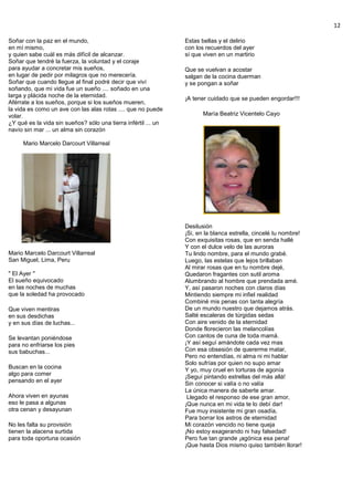 12
Soñar con la paz en el mundo,
en mí mismo,
y quien sabe cuál es más difícil de alcanzar.
Soñar que tendré la fuerza, la voluntad y el coraje
para ayudar a concretar mis sueños,
en lugar de pedir por milagros que no merecería.
Soñar que cuando llegue al final podré decir que viví
soñando, que mi vida fue un sueño .... soñado en una
larga y plácida noche de la eternidad.
Aférrate a los sueños, porque si los sueños mueren,
la vida es como un ave con las alas rotas .... que no puede
volar.
¿Y qué es la vida sin sueños? sólo una tierra infértil ... un
navío sin mar ... un alma sin corazón
Mario Marcelo Darcourt Villarreal
Mario Marcelo Darcourt Villarreal
San Miguel, Lima, Peru
" El Ayer "
El sueño equivocado
en las noches de muchas
que la soledad ha provocado
Que viven mentiras
en sus desdichas
y en sus días de luchas...
Se levantan poniéndose
para no enfriarse los pies
sus babuchas...
Buscan en la cocina
algo para comer
pensando en el ayer
Ahora viven en ayunas
eso le pasa a algunas
otra cenan y desayunan
No les falta su provisión
tienen la alacena surtida
para toda oportuna ocasión
Estas bellas y el delirio
con los recuerdos del ayer
sí que viven en un martirio
Que se vuelvan a acostar
salgan de la cocina duerman
y se pongan a soñar
¡A tener cuidado que se pueden engordar!!!
María Beatriz Vicentelo Cayo
Desilusión
¡Si, en la blanca estrella, cincelé tu nombre!
Con exquisitas rosas, que en senda hallé
Y con el dulce velo de las auroras
Tu lindo nombre, para el mundo grabé.
Luego, las estelas que lejos brillaban
Al mirar rosas que en tu nombre dejé,
Quedaron fragantes con sutil aroma
Alumbrando al hombre que prendada amé.
Y, así pasaron noches con claros días
Mintiendo siempre mi infiel realidad
Combiné mis penas con tanta alegría
De un mundo nuestro que dejamos atrás.
Salté escaleras de túrgidas sedas
Con aire venido de la eternidad
Donde florecieron las melancolías
Con cantos de cuna de toda mamá.
¡Y así seguí amándote cada vez mas
Con esa obsesión de quererme matar,
Pero no entendías, ni alma ni mi hablar
Solo sufrías por quien no supo amar
Y yo, muy cruel en torturas de agonía
¡Seguí pintando estrellas del más allá!
Sin conocer si valía o no valía
La única manera de saberte amar.
Llegado el responso de ese gran amor,
¡Que nunca en mi vida te lo debí dar!
Fue muy insistente mi gran osadía,
Para borrar los astros de eternidad
Mi corazón vencido no tiene queja
¡No estoy exagerando ni hay falsedad!
Pero fue tan grande ¡agónica esa pena!
¡Que hasta Dios mismo quiso también llorar!
 