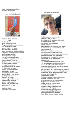 13
María Beatriz Vicentelo Cayo,
Derechos Reservados
José Luis Rubio Zarzuela
José Luis Rubio Zarzuela
Cádiz
Muchas dudas
No sé qué camino tomar.
Tengo muchas dudas, demasiadas.
Una señal precisa clara
que me ayude a no vacilar.
Hay tanta, tanta oscuridad,
que a veces pienso quedarme quieto
y dejar que poco a poco sea el viento
quien traiga la claridad.
Pero esperar mi energía
y he de continuar caminando
y así, tal vez, vaya solucionando
mis dudas y mis carencias.
Enséñame dónde está mi destino.
Sé que puedes, si quieres,
introducir en mi mente
las coordenadas de mi camino.
Te pido, mejor te ruego,
que me ayudes a encontrar
la verdadera verdad
que persigo y no encuentro.
Ayuda, Señor, a este pecador
que ha perdido el rumbo
que hace años tuvo
cuando seguía la luz del sol.
Me abruma mi cobardía
que me impide seguirte
aunque todo en mí me dice
que todo en Ti es vida.
José Luis Rubio
©Derechos Reservados
Idania del Corral Fumero
Aullidos de amor bajo la Luna...
(Reto de Lobas y Lobos)
En mi cuarto mis sábanas hablan de ti,
nuestro querer te busca,
y el silencio en la oscuridad
grita tu ausencia.
La luna testigo y cómplice de este placer,
ilumina al espejo quien es fiel recuerdo
de nuestro amor.
La luna nos espía con lujuria,
y nuestro reflejo rozándonos la piel
el espejo la deja ver, amándonos cada noche
hasta el amanecer. Tus ojos bellos
llenos de amor y tu ardor me fascinan,
provocando en mí deseos locos
de devorarte.
Tú, como fiero lobo saboreas mi boca,
Yo, como loba en celo disfruto tu fuego,
que se alborota con loco desenfreno
cuando mi piel solo tocas, y tú pecho saboreo
con mis ardientes besos.
Me embriagaré de ti, me drogaré con tu aliento,
te extasiaras con mi sentir, y mi loco desespero.
Acaríciame con tu beso y elévame al cielo,
ámame con tu resplandor
y seduce mis anhelos.
Inyéctame tus lujuriosos pensamientos,
Dame tu amor como lobo fiero,
úntame de tu ardor en mis recuerdos,
Hagamos el amor como nadie
más lo ha hecho, y como lobos
aullando nuestro deseo,
reflejemos la entrega ante la luna,
como en un bello espejo.
Auuuuuuuuuuuuuuuuuuuuuuuuu
Autora: Idania del Corral Fumero
Derechos Reservados del autor
País: Cuba, Reside: Estados Unidos
 