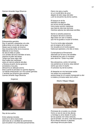 17
Carmen Amaralis Vega Olivencia
Enloquecidos gemidos
Doy un gemido y despiertas a la vida.
brilla el ardor en el cielo de tus ojos,
Deseo que te duelan al mirarme.
Que recuerdes la flor de la inocencia
fallecida en tus brazos.
Se alza la falda en júbilo,
Los canales del amor tiemblan al tacto,
respiras el polen del deseo.
Tengo que hacer algo más.
Que vuelen las mariposas
sobre el mármol ardiente del altar,
y florezca el jardín de los geranios
enredados a tus pies.
Ofrecerme en delicado aroma.
Para cuando lo percibas no querrás dejarme.
Te habrás enloquecido con mis suaves gemidos
Y tendrás que amarme para siempre.
Carmen Amarilis Vega Olivencia
Angiemar
Rey de los sueños
Entre sabanas doradas
duerme mi alma enamorada
adornada de un ramillete de sentimientos
que envuelven mis profundos pensamientos.
Cierro mis ojos y sueño
en un mundo lleno de amor
alejado de todo rasgo del dolor
y ahí te encuentro rey de los sueños.
El bosque en el día
está lleno de alegría
por el trino de las avecillas
como dulce canción melodiosa
que hace la vida más hermosa
mientras saboreo las deliciosas semillas.
Siento tu extraña presencia
al respirar del aire tú esencia
algo dulce con olor a madera
que me ha guiado a cruzar la frontera.
Ya en la noche algo extasiada
por el oxígeno de tu entorno
me recuesto en el monte espeso
hasta que apareces y me das un beso.
Contemplamos el firmamento
adornado por la luna y las estrellas
te detienes tan solo un momento
para decirme: “Estas muy bella”
Nos abrazamos y entre mil caricias
nos perdemos en el amor ¡Que delicia!
siento que eres mi dueño
mi precioso rey de los sueños.
Al despertar en mis hermosas sedas
me quedo muy sorprendida
porque tengo en mi cuerpo impregnado tu olor
a madera y el dulce sabor de tu amor.
Alberto Villegas Villegas
Promesas de un poeta a su amada
Como un ave te veo en las alturas
y mendigo tu amor desde mi suelo,
tal vez quieras vivir otras venturas,
que te brinden, sin amor, más desconsuelo.
No te ofrezco tesoros ni placeres
solo tengo ternura para darte,
 