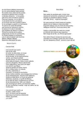 18
en mis brazos hallarás amaneceres,
de mis versos libarás hasta saciarte.
No existen otros cielos donde puedas
encontrar la plenitud que tu ansías,
si decides adorarme… si te quedas,
este amor será inmortal en poesías.
Para qué riquezas, si en el alma
no se siente el amor y la dulzura,
yo te brindo solo amor queda la calma,
tú me entregas tu pasión y tu hermosura.
Yo seré en la noche fiel estrella
que ilumina por siempre tu camino,
tú serás en mi vida mi doncella
que engalana de alegría mi destino.
Viviremos errantes por la esfera,
pregonando el amor sin condiciones,
tu mirada irradiará mi primavera,
y de mi alma brotarán solo ilusiones.
Alberto Villegas Villegas.
Derechos reservados de autor.
ADOLFO CUETO
Canción final
Una canción que suene
todo el día, toda
la noche, la vida entera, al cruzar
los semáforos, a la dudosa luz
de las farolas, en los aparcamientos
vacíos, que tenga la piedad
de esta ceniza, un humo compartido
entre salas de espera, mesa y cama caliente
para los refugiados. Música derramada,
como salpicadura, para que tú la oigas:
una canción que llegue
desde la periferia al centro mismo
de ti, a todas horas, un instante
tan sólo, solamente un
momento, un acorde en los brazos
de las madres estériles, que propague los nombres
de los desaparecidos, resuene entre teléfonos
donde ya nadie llama; un humo de guitarras
eléctricas, acústicas, un grafiti de Banksy
en el cielo de Gaza, la esperanza en el muro
de las devastaciones. Sólo una melodía
que nos tenga por dentro, que bese las mejillas
de las muchachas muertas, moje los labios de los
moribundos.
Una canción que sueñe, ya
sin letra, vuelta música
al fin. Un himno que se expanda
silencioso en el cosmos, lentamente
infinito. Escúchalo.
¿Lo oyes?
Silvia Mota
Ébrio...
Nas vestes da saudade asilo o corpo meu,
menina em burburinho, amante em sonho vão.
Soçobro ao desalento etéreo e fariseu,
azul, lilás, fervor... impérvia inquisição!
As veias queimam chama acesa em apogeu,
alastro-me em beleza à ímpia escuridão.
Enquanto esboço nua um nome em tinta e breu,
deflagras minha dor, murmuras denso não!
Suplico a escravidão dos seios em mirada
e a difundir olor arranco seus espinhos.
Bem longe de ser flor, sou fêmea agonizada!
Num último frescor arrosto-me aos teus pés,
mas Baco em ti festeja o gosto dos seus vinhos.
De mim desdenha o Amor... procuro o que não és!
 
