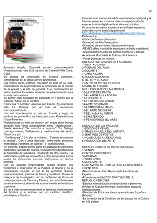 19
Armando Arzalluz Carratalá escritor cubano-español
(Poetadosislas) nace el 26 de junio en Caibarién Villa Clara,
Cuba.
Se gradúa de Licenciado en Español Literatura,
comenzando así su larga carrera profesional.
Sus inicios como profesor, marcaron un ente en su vida,
comenzando en aquel entonces a incursionar en el mundo
de la poesía y el arte en general. Tuvo participación en
varios eventos los cuales sirvieron de entrenamiento para
su vida como escritor.
Su primer libro publicado es publicado en Tenerife por la
Editorial “Atlas” con el nombre
“Entre Luz Y sombra”, además por Excmo. Ayuntamiento
Villa La Orotava por el cual es reconocido
internacionalmente.
Una vez incursionando su arte en España y luego de
publicar su primer libro es bautizado como Poetadosislas
(Cuba-Tenerife).
Poetadosislas no dejó de escribir por lo que poco tiempo
después hizo varias publicaciones como “Meditaciones”,
Desde Adentro” “De corazón a corazón” “En Diálogo
conmigo mismo, “Reflexiones y meditaciones del alma”,
“Entre tú y yo”,
” Confesiones”,” Con olor a mi tierra”, “Cuando encuentras
la verdad”, “Con el alma desnuda”, entre otros, sumando
entre digital y gráficos un total de 191 publicaciones.
En Tenerife, España forma parte del catálogo de escritores
españoles y poetas del mundo, vinculado muy directamente
al desarrollo de la Cultura, resaltando las dos patrias. Ha
participado y participa en eventos y otras actividades en los
cuales ha obteniendo premios, distinciones en dichos
eventos.
Con su carácter emprendedor decidió ampliar sus
horizontes e incursionar en la Plástica, el diseño y en la
composición musical, lo que le ha permitido obtener
reconocimientos, premios de honor y metálicos. Posee la
categoría de investigador, con la confección de libros de
corte educativo, de Ciencia y Técnica, así como Manuales
para la enseñanza, además de su obra variada en temáticas
y géneros.
Su obra trata fundamentalmente el tema las interioridades
del hombre y su entorno con un carácter científico,
psicológico y filosófico.
Inmerso en el mundo actual de avanzadas tecnologías y la
Internet posee en la misma diversos espacios donde
expone su obra digitalmente al alcance de todos.
Su obra se encuentra expuesta en múltiples espacios
culturales como en su blog personal:
http://elartedeescribirdepoetdosislas.blogspot.com.es/
Pertenece a:
-Unión de Poetas del mundo
-Sociedad de Arte Venezolano.
-Sociedad de escritores Hispanoamericanos
-REMES (Red mundial de escritores de habla castellana)
-Organización mundial de poetas escritores y artistas
-Academia Mundial de la Cultura y la Literatura
-Voces poéticas del mundo.
CREADOR DE GRUPOS EN FACEBOOK
1-MEDITACIONES
2-POEMAS DEL ALMA
3-ECOARTE
4-CARA A CARA
5-SOMOS CAIBARIEN
6-TÚ, YO Y EL AMOR
7-ENTRE REVISTAS Y LIBROS
8-PARA TU ESPACIO
9-EL LENGUAJE DE UNA MIRADA
10-LA VOZ DEL POETA
11-EL AMOR EN LA POESIA
12-TODO ARTE
13-TE DEDICO MI VERSO
14-ARTE SOLIDARIO
15-ESTRECHA MI MANO
16-EL ARTE DE CREAR
17-DEL ALMA AL VERSO
18-CHISTEANDO
19-PEREGRINOS DEL ARTE
CREADOR DE LAS PÁGINAS:
1-EDICIONES VENUS.
2-TRAS LA HUELLA DEL ARTISTA.
3-SENTIRES DE POETAS.
4-HOMENAJES A CREADORES.
5-PROMOCIÓN DEL ARTE.
CREADOR-EDITOR DE REVISTAS COMO:
1-VENUS.
2-ENTRE ESCRITORES.
3-MIRADAS.
4-TODO ARTE.
5-MUNDOARTE.
6-ESTAMPAS DE TRAS LA HUELLA DE ARTISTA.
7-SENTIRES.
-Miembro de la Unión Nacional de Escritores de
España.
-Presidente de UMECEP CAPÍTULO DE LA
REPÚBLICA DE CUBA
-Escritor internacional con distinciones y promover,
divulgar la Cultura Universal, en diversos espacios
internacionales.
-Directivo de Ediciones Venus que radica en España –
(Madrid)
-Es acreedor de la Condición de Embajador de la Cultura
en 156 países
 