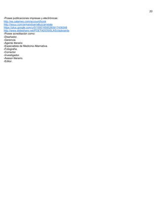 20
-Posee publicaciones impresas y electrónicas:
http://es.calameo.com/account/book
http://issuu.com/armandoarralluzcarratala
https://plus.google.com/u/0/100016585265917436548
http://www.slideshare.net/POETADOSISLAS/clipboards
-Posee acreditación como:
-Diseñador.
-Gerencia.
-Agente literario
-Especialista de Medicina Alternativa.
-Fotografía.
-Corrector
-Investigador.
-Asesor literario.
-Editor.
 