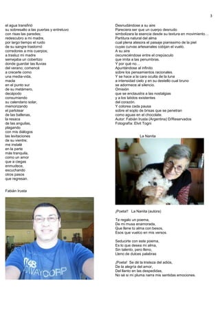 3
el agua transfirió
su sobresalto a las puertas y entretuvo
con risas las paredes;
redescubro a mi madre,
por largo tiempo el ruido
de su sangre trastornó
corredores a mis cuerpos;
a trasluz mi madre
semejaba un cobertizo
donde guardar las lluvias
del verano; comencé
a crecerle como
una media-vida,
macla
en el punto sur
de su metámero,
decápodo
consumiendo
su calendario solar,
memorizando
el parlotear
de las ballenas,
la resaca
de las anguilas,
plagando
con mis diálogos
las levitaciones
de su vientre;
me instalé
en la parte
más tranquila,
como un amor
que a ciegas
enmudece,
escuchando
otros pasos
que regresan.
Fabián Irusta
Desnudándose a su aire
Pareciera ser que un cuerpo desnudo
simbolizara la esencia desde su textura en movimiento…
Partitura natural del alma
cual plena atesora el paisaje pianissimo de la piel
cuyas curvas artesanales cobijan el vuelo.
A su aire
oscureciéndose entre el crepúsculo
que imita a las penumbras.
Y por qué no…
Apuntándose al infinito
sobre los pensamientos racionales.
Y se hace a la cara oculta de la luna
a intensidad cielo y en su destello cual bruno
se adormece al silencio.
Omisión
que se enclaustra a las nostalgias
y a los latidos existentes
del corazón.
Y colorea cada pausa
sobre el soplo de brisas que se penetran
como aguas en el chocolate.
Autor: Fabián Irusta (Argentina) D/Reservados
Fotografía: Elvit Togni
La Nanita
¡Poeta!! La Nanita (autora)
Te regalo un poema,
De mi musa enamorada,
Que llene tú alma con besos,
Esos que vuelco en mis versos.
Seducirte con este poema,
Es lo que desea mi alma,
Sin talento, pero lleno,
Lleno de dulces palabras
¡Poeta! Se dé la tristeza del adiós,
De la alegría del amor,
Del llanto en las despedidas,
No sé si mi pluma narra mis sentidas emociones.
 