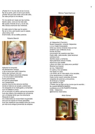 4
¡Poeta! A mí me da vida el sol, la luna.
No sé si canto, pero si se lo que siento,
¡Poeta! Sé que trato estar cerca del cielo,
Sin alas porque tú me elevas.
Yo me siento sin ropas por las noches,
Siento celos, como el mar del cielo,
Me quedo mirando al sur y no te veo.
Mis versos enamoran las mañanas.
En este verso te digo que te quiero,
No sé si rima, pero quiero que tú sepas,
¡Que estoy viva!
Enamorada, de tus bellas poesías.
Roberto Bianchi
Aplaudo la conquista
de atardeceres naranja
y de tu boca que calmó desiertos
estoy aquí porque vine con
una luna antigua prevenida eclipses
y me anunciaron estandartes
luces polvorientas
en que los personajes
son inesperados
anoche recorría los oscuros recintos
donde el silencio se acopla y estremece
me desperté en la madrugada y comprobé
que me faltaba tu boca
en un principio no sabía cuál era la privación
tuve que trepar a los estados de conciencia
con un letargo lento que me entumecía
Después lo supe
era melancólica la nocturnidad insuperable
esa que se inyecta en horas apacibles
tuve que repetirme que estaba entre los vivos
por esa luna antigua prevenida de eclipses
Mónica Tapia Espinoza
¡A Valparaíso! (Canción).
Quiero despertar, mirando Valparaíso
y a su magia bosquejada
entre sus cerros mirando hacia al mar:
andamio azul, brillando al sol,
brindis de Dios:
convocador de nuestros ojos fijos...
Cada calle, cada escala, cada ascensor
cambia el sol,
deshila casas y ventanas,
desnudándose ante la mirada,
ante la luz que estalla
y llora con dolor con cada amor perdido!
Ábreme tus brazos!
ya voy, Valparaíso!
mi canto y mis sandalias
han fijado mi casa
y el centro de mi vida atado a tus escalas,
a tus ascensores y a cada navío.
Cada noche nacen caracolas de luces
cargadas de poemas y encuentros,
de embrujo y mareas
que definen mi latir
y frases que se fijan en los muros que te escribo...
de vuestra MONICA MARES.
a editarse en el CD PUERTO POESIA.
Chile - Valparaíso.
@Derechos reservados.
Alida Gómez
 