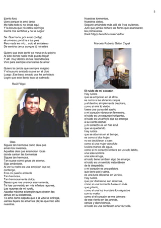 5
Llanto loco
Lloro porque te amo tanto
Me falta todo si no estás aquí
Y la locura que no estés conmigo
Cierra mis sentidos y no se seguir
Se. Que haría, por estar contigo
el universo pondría a tus pies
Pero nada es mío... solo el embeleso
De sentirte cerca aunque tú no estés
Quiero que este sentir se meta en tu pecho
Al sitio donde nadie más pueda llegar
Y allí muy dentro en tus reconditeces
Vivir para siempre el encanto de amar
Quiero la caricia que siempre imagino
Y el susurro ansiado suave en el oído
Luego .Ese beso amado que he anhelado
Logre que este llanto loco se calmado
Raúl Filippi
Olas
Sigues tan hermosa como olas que
aman los inviernos,
Aquellas olas que enamoran rocas
donde cantan las tormentas
Sigues tan hermosa,
Tan suave como gotas de esteros,
Sigo amándote,
Al ver tu rostro es una emoción que no
contengo,
Eres mi pasión ardiente
Tan hermosa,
Tan hermosamente dulce,
Deseo que nos unamos eternamente,
Te has convertido en mis infinitas razones,
Las razones de mi vuelo,
Aquella máxima expresión que poseen las
almas en su existencia,
Te amo como capullo que a la vida se entrega,
Jamás dejare de amar las playas que han sido
nuestras,
Nuestras tormentas,
Nuestros cielos,
Seguiré amándote más allá de fríos inviernos,
Juro que jamás cortare las flores que acariciaran
las primaveras.
Raúl Filippi derechos reservados
Marcelo Roberto Galán Capel
El ruido de mi corazón
Hay ruidos
que se empozan en el alma,
es como si se abrieran zanjas
y el destino simplemente crepitara,
como si vivir lo vivido
fuese una curva del sueño
y mi corazón vibrara en femenino,
el ruido es un segundo horizontal,
el ruido es un arroyo que se entrega
a su viento otoñal,
y mi corazón es un hilo azul
que va quedando.
Hay ruidos
que se aburren en el tiempo,
es como si dos hojas
no se decidieran a caer,
como si una mujer absoluta
tuviera manos de agua,
como si mi corazón sintiera en un solo latido,
una sola sombra
una sola arruga,
el ruido tiene también algo de amargo,
el ruido es un sentido instantáneo
de la despedida,
y mi corazón es una palabra
que tiene piel y alma,
es una luna dispersa en versos.
Hay ruidos
que por distraerse son abismos,
como si una tormenta fuese no más
que griterío,
como si una luz inundara los espacios
con su vuelo,
como si el corazón se me colmara
de ese viento en las arenas,
ceniza y clarividencia,
el ruido es una confesión una vez sola,
 