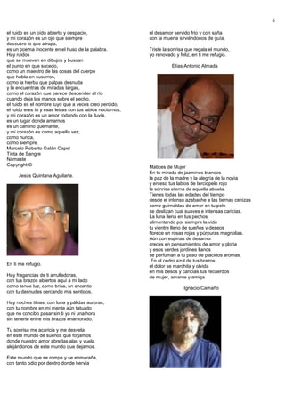 6
el ruido es un oído abierto y despacio,
y mi corazón es un ojo que siempre
descubre lo que atrapa,
es un poema inocente en el huso de la palabra.
Hay ruidos
que se mueven en dibujos y buscan
el punto en que sucedo,
como un maestro de las cosas del cuerpo
que habla en susurros,
como la hierba que palpas desnuda
y la encuentras de miradas largas,
como el corazón que parece descender al río
cuando deja las manos sobre el pecho,
el ruido es el nombre tuyo que a veces creo perdido,
el ruido eres tú y esas letras con tus labios nocturnos,
y mi corazón es un amor rodando con la lluvia,
es un lugar donde amarnos
es un camino quemante,
y mi corazón es como aquella vez,
como nunca,
como siempre.
Marcelo Roberto Galán Capel
Tinta de Sangre
Namaste
Copyright ©
Jesús Quintana Aguilarte.
En ti me refugio.
Hay fragancias de ti arrulladoras,
con tus brazos abiertos aquí a mi lado
como tenue luz, como brisa, un encanto
con tu desnudes cercando mis sentidos.
Hay noches tibias, con luna y pálidas auroras,
con tu nombre en mi mente aún tatuado
que no concibo pasar sin ti ya ni una hora
sin tenerte entre mis brazos enamorado.
Tu sonrisa me acaricia y me desvela,
en este mundo de sueños que forjamos
donde nuestro amor abre las alas y vuela
alejándonos de este mundo que dejamos.
Este mundo que se rompe y se enmaraña,
con tanto odio por dentro donde hervía
el desamor servido frio y con saña
con la muerte sirviéndonos de guía.
Triste la sonrisa que regala el mundo,
yo renovado y feliz, en ti me refugio.
Elías Antonio Almada
Matices de Mujer
En tu mirada de jazmines blancos
la paz de la madre y la alegría de la novia
y en eso tus labios de terciopelo rojo
la sonrisa eterna de aquella abuela.
Tienes todas las edades del tiempo
desde el intenso azabache a las tiernas cenizas
como guirnaldas de amor en tu pelo
se deslizan cual suaves e intensas caricias.
La luna llena en tus pechos
alimentando por siempre la vida
tu vientre lleno de sueños y deseos
florece en rosas rojas y púrpuras magnolias.
Aún con espinas de desamor
creces en pensamientos de amor y gloria
y esos verdes jardines llanos
se perfuman a tu paso de placidos aromas.
En el cedro azul de tus brazos
el dolor se marchita y olvida
en mis besos y caricias tus recuerdos
de mujer, amante y amiga.
Ignacio Camaño
 