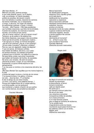 7
¡Mis hijas dilectas...!!!
Milenario de soles, pertinaz prosigo.
A que meta distante, ignoro, va mi destino
más, sin embargo, no intento develarlo,
prefiero la sorpresa, del devenir incierto.
Con mis bártulos a cuestas, desando los caminos.
De bienes materiales, soy un desposeído
ni rango, ni alcurnia, me ungen de soberbia.
Ni vestimentas costosas, ni joyas, ni dinero...
Tan solo... ¡Mis Poesías...! Mis hijas predilectas.
Las humildes creaciones, que Dios me ha brindado.
Cuentan los avatares, de vivencias e ilusiones
escritas, con el alma en las manos.
¿No sé si tienen métrica? ¿No sé si tienen rimas?
Tampoco, se de estilos ni de estética fina.
Son letras dispersas, que juegan a las escondidas
hasta que las encuentra, la inspiración creativa...
Y las agrupa a su antojo, en formas escogidas.
¿No sé si son poemas? ¿No sé, si son poesías?
¿Si son odas o sonetos? ¿Décimas u octetos?
Pero se, que con algarabía, hablan de alegrías!
Y que con penas, de tristezas sufridas.
Que hablan de belleza, del amor y sus cuitas
de sentires diversos, de soledad compartida
y aprendí que mi intuición, me habla de su esencia.
De esas letras unidas, que pintan inquietudes
que hablan de fracasos, de triunfos, de saudades.
De amar y ser amados...De abrir el corazón
ofreciendo al lector, hurgar, en sus intimidades...
Expresando, lo que la mente expone en sus
pensamientos.
Y yo, les puse un nombre a mis creaciones del alma, las
llamo:
¡Mis hijas dilectas! Son aquellas que mis manos trajeron a
la vida
a través del papel, la pluma, y la tinta de mis venas.
Y no buscan la fama, ni la gloria, ni fortuna,
tan solo... ¡Que las lean...!!! y al leerlas
le den el abrigo de una dulce mirada,
un mimo, una caricia, unas palabras tiernas...!
Porque son frágiles flores de un vergel edénico,
y en él los poetas, son los jardineros
que mantienen y realzan, el jardín de sus sueños
con noches blancas, de sempiternos desvelos!
Graciela Villaverde
Blanca hipocresía
Se desdibujaban paraguas,
dispersos como capullos grises
en el cielo plomo
desflecando los recuerdos,
opacando su esperanza
blanca hipocresía calmada
desolados pensamientos audaces,
soberbios, oscuros
proclive a la derrota
decadente monte de nubes calladas
suspicaz evidencia del fraude
sofocones cegados, atroces
y donde quedaron las caricias
del corazón?
eternizando el momento?
no… al final no eras más
que una blanca hipocresía.
Graciela Villaverde
(Derechos de autor reservados)
Magda Jardí
No llegó el momento de recitarnos
Quizás me equivoque
la desconfianza, el temor
tomaron la decisión
opté por dejarte pasar.
Mi cariño por ti
por siempre vivirá en cada rima
tal vez en otro beso
nos volvamos a encontrar.
Compartimos brillos de estrellas
fui tu dulce primavera
tú mi más hermoso poema
pero no llegó el momento de recitarnos.
Te he soñado tanto
imaginándome entre tus brazos
recordando aquel paseo frente al mar
las palabras volaron con el viento...
Magda Jardí
©Derechos reservados
 