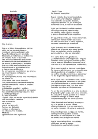 8
Marthaliz
Cita de amor...
Fue en la tibieza de sus sábanas blancas
piel a piel con que se entregaron,
mezclando sabores y olores en cáliz,
fue un frenético encuentro anhelado.
Ellos solos, a medianoche, a final de mes
en sincronía mutua se buscaron,
ella, deseando la totalidad de su existir
él, deseándola más allá de la eternidad.
Le acarició el pelo húmedo y arreglado
le acomodó las alas frágiles y sedosas,
la tendió sobre su lecho ya deshecho,
y...la amo inconteniblemente .
Se entregaron sin condición más que amarse,
se miraron los ojos sin hablarse,
solo pensarse.
Se dijeron palabras mudas, pero estruendosas
se amaron así,
como desde hace rato lo desearon.
Sus frentes juntaron mientras se deseaban,
sus labios se mordían cuando se besaban,
Sus manos..
entrelazadas, apretaban y sudaban.
Sus cuerpos vibraban, cuando la piel rozaban,
luna azul brillaba en la noche de amor dado
y estrellas por doquier
su vestir alumbraron.
Zapatos y ropa por el suelo esparcidos quedaron
mas su clímax no fue el final,
sino el comienzo
de un amor,
que de piel a corazón
fue más que disfrutado
recitado en letanía pura,
de éxtasis aun no olvidado...
Marthaliz
@derechos de autor registrados
Jacobo Payes
La Segunda oportunidad
Bajo la noble luz de una noche estrellada,
en su centro, una bella plaza mostraba
ríos sostenidos con puertas de acero,
esperando liberados ser, por el cerrajero.
Para andar con él, la vida que le quedaba.
Cada uno con fuerza convencer deseaba,
al hombre que sereno los escuchaba,
de espaldas a ellos mientras pensaba,
a quienes de acompañantes necesitaba.
De izquierda a derecha, de derecha a izquierda,
con llave en mano el hombre observaba,
las rutas vacías que en su futuro esperaban,
recibir las corrientes que él desatara.
Cada río a gritos su nombre exclamaba,
al sentir que el hombre, a su puerta llegaba.
Cada uno su trabajo anterior ensalzaba,
para mostrarle, el valor que ostentaban.
Con fuerza de huracán, gritaba uno.
¡Mi nombre es odio y no me parezco a ninguno!
Abre esta puerta y pongo mi poder en apuesta,
que en esta vida endeble no existe otra fuerza,
que haga de tu ser mientras vivas, una fortaleza.
No lo escuches a él, su fuego es incontrolable.
Se consume y te consume, eso es imperdonable.
Abre la puerta mía, sin espadas ni lanzas
no sentirás cobardía, mi nombre es ¡esperanza!
Te doy de garantía el poder de la confianza.
No le hagas caso a esa efímera, nace y muere.
Con golpes se hiere, y abandona lo que quiere.
¡Yo soy el vicio! Desde mi esquina has visto,
que la esperanza es falsa, o no tiene apuro,
busca luz como loca, en túneles oscuros.
Yo soy dijo otro, la sinfonía de tu alma al exterior.
Déjame libre y libre serás, no le temas a mi dolor.
Es para pulir la música, que sale de tu interior.
Al caminar conmigo, te sentirás mejor,
comprenderás porque me llaman ¡El amor!
! Que descarado eres! exclamó la amargura,
en mi te apoyas, te arropas y lloras,
al perder tu esencia, yo si soy cosa segura,
no sueño, no espero y te pongo la cara dura!.
Si quieres llegar lejos, le propuso la mentira,
conmigo recuerda que todo se estira.
Mi fantasía te hará campeón en la vida,
es verdad, aunque te parezca mentira.
Los he escuchado y atónito he quedado,
difícil creer que así he viajado.
Cuánto dolor o engaños habré creado.
 