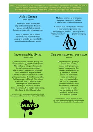 Incontrastable, divina
Dámaso Alonso
Qué hermosa eres, libertad. No hay nada
que te contraste. ¿Qué? Dadme tormento.
Más brilla y en más puro ﬁrmamento
libertad en tormento acrisolada2.
¿Que no grite? ¿Mordazahay preparada?
Venid: amordazad mi pensamiento.
Grito no es vibración de ondas al viento:
grito es conciencia de hombre sublevada4.
Qué hermosa eres, libertad. Dios mismo
te vio lucir, ante el primer abismo
sobre su pecho, solitaria estrella.
Una chispita del volcán ardiente
tomó en su mano. Y te prendió en mi frente,
libre llama de Dios, libertad bella.
Alonso, D. (1997). Incontrastable, divina. En Poesía de la
Generación del 27. Edición de Víctor de Lama. Madrid: Edaf.
Que por mayo era, por mayo
Anónimo
Que por mayo era, por mayo,
cuando hace la calor,
cuando los trigos encañan5
y están los campos en ﬂor,
cuando canta la calandria6
y responde el ruiseñor,
cuando los enamorados
van a servir al amor;
sino yo, triste, cuitado7,
que vivo en esta prisión;
que ni sé cuándo es de día
ni cuándo las noches son,
sino por una avecilla
que me cantaba al albor.
Matómela un ballestero;
dele Dios mal galardón.
Anónimo. (1927). Que por mayo era, por mayo.
En Tesoro de los romanceros y cancioneros españoles.
Barcelona: Librería de los SS. A. Pons y Compañía.
Alfa y Omega
Manuel Machado
Cabe la vida entera en un soneto
empezado con lánguido6 descuido,
y apenas iniciado ha transcurrido
la infancia, imagen del primer cuarteto.
Llega la juventud con el secreto
de la vida, que pasa inadvertido
y que se va también, que ya se ha ido,
antes de entrar en el primer terceto.
Maduros, a mirar a ayer tornamos
añorantes, y ansiosos, a mañana,
y así el primer terceto malgastamos.
Y cuando en el terceto último entramos
es para ver con experiencia vana
que se acaba el soneto... y que nos vamos.
Machado, M. (1972). Alfa y Omega. En Antología
poética. Selección de José Luis Cano. Madrid:
Anaya.
Aprendizaje esperado: Interpretar poemas, considerando: impresiones personales frente a la
lectura; ﬁguras literarias (comparación, personiﬁcación, aliteración, hipérbole y
onomatopeyas); signiﬁcado denotativo y connotativo de palabras y expresiones.
 