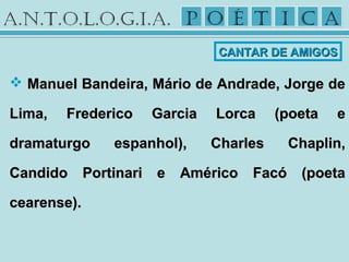  Manuel Bandeira, Mário de Andrade, Jorge deManuel Bandeira, Mário de Andrade, Jorge de
Lima, Frederico Garcia Lorca (poeta eLima, Frederico Garcia Lorca (poeta e
dramaturgo espanhol), Charles Chaplin,dramaturgo espanhol), Charles Chaplin,
Candido Portinari e Américo Facó (poetaCandido Portinari e Américo Facó (poeta
cearense).cearense).
CANTAR DE AMIGOSCANTAR DE AMIGOS
 