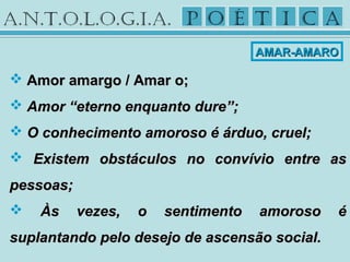  Amor amargo / Amar o;Amor amargo / Amar o;
 Amor “eterno enquanto dure”;Amor “eterno enquanto dure”;
 O conhecimento amoroso é árduo, cruel;O conhecimento amoroso é árduo, cruel;
 Existem obstáculos no convívio entre asExistem obstáculos no convívio entre as
pessoas;pessoas;
 Às vezes, o sentimento amoroso éÀs vezes, o sentimento amoroso é
suplantando pelo desejo de ascensão social.suplantando pelo desejo de ascensão social.
AMAR-AMAROAMAR-AMARO
 