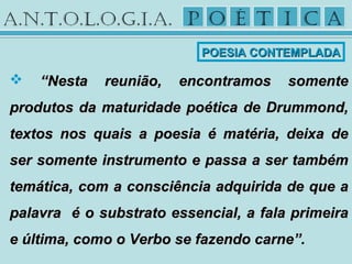  ““Nesta reunião, encontramos somenteNesta reunião, encontramos somente
produtos da maturidade poética de Drummond,produtos da maturidade poética de Drummond,
textos nos quais a poesia é matéria, deixa detextos nos quais a poesia é matéria, deixa de
ser somente instrumento e passa a ser tambémser somente instrumento e passa a ser também
temática, com a consciência adquirida de que atemática, com a consciência adquirida de que a
palavra é o substrato essencial, a fala primeirapalavra é o substrato essencial, a fala primeira
e última, como o Verbo se fazendo carne”.e última, como o Verbo se fazendo carne”.
POESIA CONTEMPLADAPOESIA CONTEMPLADA
 
