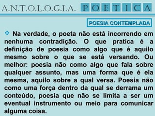  Na verdade, o poeta não está incorrendo emNa verdade, o poeta não está incorrendo em
nenhuma contradição. O que pratica é anenhuma contradição. O que pratica é a
definição de poesia como algo que é aquilodefinição de poesia como algo que é aquilo
mesmo sobre o que se está versando. Oumesmo sobre o que se está versando. Ou
melhor: poesia não como algo que fala sobremelhor: poesia não como algo que fala sobre
qualquer assunto, mas uma forma que é elaqualquer assunto, mas uma forma que é ela
mesma, aquilo sobre a qual versa. Poesia nãomesma, aquilo sobre a qual versa. Poesia não
como uma força dentro da qual se derrama umcomo uma força dentro da qual se derrama um
conteúdo, poesia que não se limita a ser umconteúdo, poesia que não se limita a ser um
eventual instrumento ou meio para comunicareventual instrumento ou meio para comunicar
alguma coisa.alguma coisa.
POESIA CONTEMPLADAPOESIA CONTEMPLADA
 