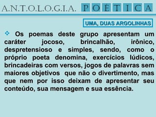  Os poemas deste grupo apresentam umOs poemas deste grupo apresentam um
caráter jocoso, brincalhão, irônico,caráter jocoso, brincalhão, irônico,
despretensioso e simples, sendo, como odespretensioso e simples, sendo, como o
próprio poeta denomina, exercícios lúdicos,próprio poeta denomina, exercícios lúdicos,
brincadeiras com versos, jogos de palavras sembrincadeiras com versos, jogos de palavras sem
maiores objetivos que não o divertimento, masmaiores objetivos que não o divertimento, mas
que nem por isso deixam de apresentar seuque nem por isso deixam de apresentar seu
conteúdo, sua mensagem e sua essência.conteúdo, sua mensagem e sua essência.
UMA, DUAS ARGOLINHASUMA, DUAS ARGOLINHAS
 