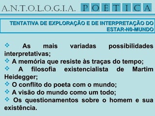  As mais variadas possibilidadesAs mais variadas possibilidades
interpretativas;interpretativas;
 A memória que resiste às traças do tempo;A memória que resiste às traças do tempo;
 A filosofia existencialista de MartimA filosofia existencialista de Martim
Heidegger;Heidegger;
 O conflito do poeta com o mundo;O conflito do poeta com o mundo;
 A visão do mundo como um todo;A visão do mundo como um todo;
 Os questionamentos sobre o homem e suaOs questionamentos sobre o homem e sua
existência.existência.
TENTATIVA DE EXPLORAÇÃO E DE INTERPRETAÇÃO DOTENTATIVA DE EXPLORAÇÃO E DE INTERPRETAÇÃO DO
ESTAR-N0-MUNDOESTAR-N0-MUNDO
 