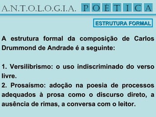 A estrutura formal da composição de CarlosA estrutura formal da composição de Carlos
Drummond de Andrade é a seguinte:Drummond de Andrade é a seguinte:
1. Versilibrismo: o uso indiscriminado do verso1. Versilibrismo: o uso indiscriminado do verso
livre.livre.
2. Prosaísmo: adoção na poesia de processos2. Prosaísmo: adoção na poesia de processos
adequados à prosa como o discurso direto, aadequados à prosa como o discurso direto, a
ausência de rimas, a conversa com o leitor.ausência de rimas, a conversa com o leitor.
ESTRUTURA FORMALESTRUTURA FORMAL
 