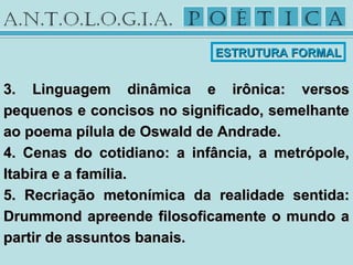 3. Linguagem dinâmica e irônica: versos3. Linguagem dinâmica e irônica: versos
pequenos e concisos no significado, semelhantepequenos e concisos no significado, semelhante
ao poema pílula de Oswald de Andrade.ao poema pílula de Oswald de Andrade.
4. Cenas do cotidiano: a infância, a metrópole,4. Cenas do cotidiano: a infância, a metrópole,
Itabira e a família.Itabira e a família.
5. Recriação metonímica da realidade sentida:5. Recriação metonímica da realidade sentida:
Drummond apreende filosoficamente o mundo aDrummond apreende filosoficamente o mundo a
partir de assuntos banais.partir de assuntos banais.
ESTRUTURA FORMALESTRUTURA FORMAL
 