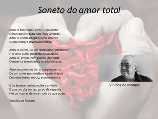 Soneto do amor total
Amo-te tanto meu amor... não cante
O humano coração com mais verdade...
Amo-te como amigo e como amante
Numa sempre diversa realidade.
Amo-te enfim, de um calmo amor prestante
E te amo além, presente na saudade.
Amo-te, enfim, com grande liberdade
Dentro da eternidade e a cada instante.
Amo-te como um bicho, simplesmente
De um amor sem mistério e sem virtude
Com um desejo maciço e permanente.
E de te amar assim, muito e amiúde
É que um dia em teu corpo de repente
Hei de morrer de amar mais do que pude.
Vinícios de Moraes
Vinícios de Moraes
 