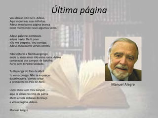 Última página
Vou deixar este livro. Adeus.
Aqui morei nas ruas infinitas.
Adeus meu bairro página branca
onde morri onde nasci algumas vezes.
Adeus palavras comboios
adeus navio. De ti povo
não me despeço. Vou contigo.
Adeus meu bairro versos ventos.
Não voltarei a Nambuangongo
onde tu meu amor não viste nada. Adeus
camaradas dos campos de batalha.
Parto sem ti Pedro Soldado.
Tu Rapariga do País de Abril
tu vens comigo. Não te esqueças
da primavera. Vamos soltar
a primavera no País de Abril.
Livro: meu suor meu sangue
aqui te deixo no cimo da pátria
Meto a viola debaixo do braço
e viro a página. Adeus.
Manuel Alegre
Manuel Alegre
 